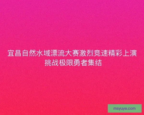 宜昌自然水域漂流大赛激烈竞速精彩上演 挑战极限勇者集结