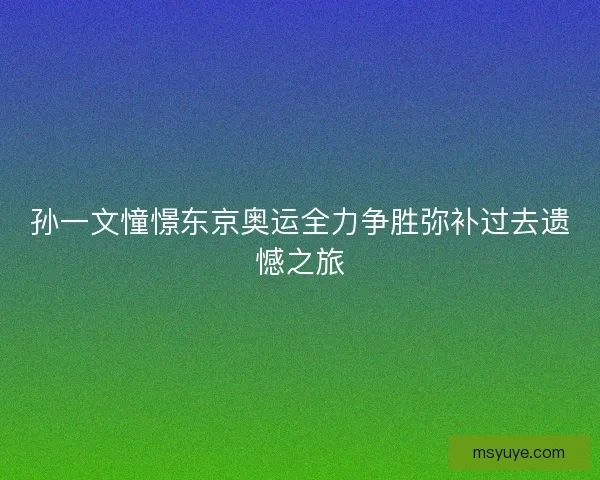 孙一文憧憬东京奥运全力争胜弥补过去遗憾之旅 孙一文憧憬东京奥运全力争胜弥补过去遗憾之旅