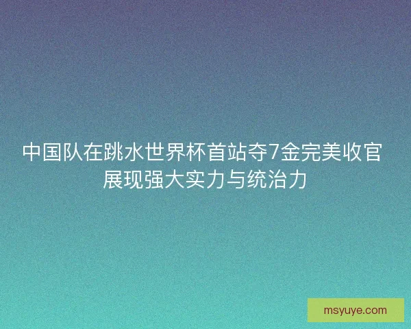 中国队在跳水世界杯首站夺7金完美收官 展现强大实力与统治力