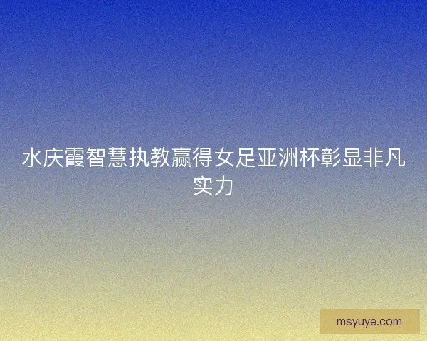 水庆霞智慧执教赢得女足亚洲杯彰显非凡实力